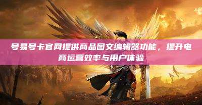 号易号卡官网提供商品图文编辑器功能,提升电商运营效率与用户体验