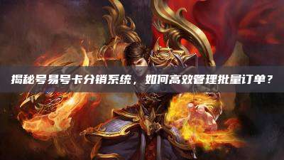 揭秘号易号卡分销系统,如何高效管理批量订单?