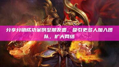 分享分销成功案例至朋友圈,吸引更多人加入团队,扩大网络