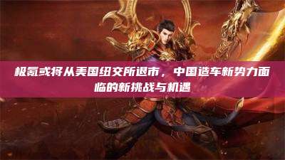 极氪或将从美国纽交所退市，中国造车新势力面临的新挑战与机遇