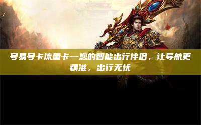 号易号卡流量卡—您的智能出行伴侣,让导航更精准,出行无忧