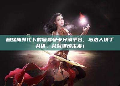 自媒体时代下的号易号卡分销平台，与达人携手共进，共创辉煌未来！