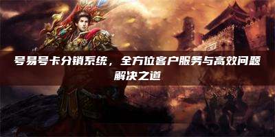 号易号卡分销系统，全方位客户服务与高效问题解决之道