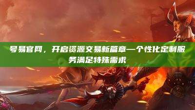 号易官网,开启资源交易新篇章—个性化定制服务满足特殊需求