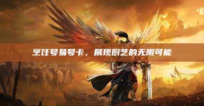 烹饪号易号卡,展现厨艺的无限可能