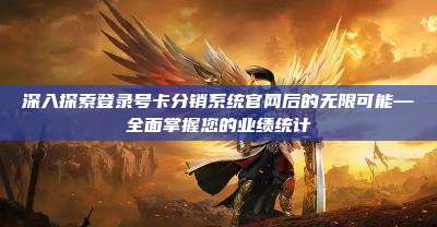 深入探索登录号卡分销系统官网后的无限可能—全面掌握您的业绩统计