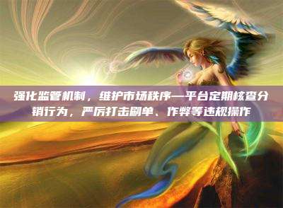 强化监管机制,维护市场秩序—平台定期核查分销行为,严厉打击刷单、作弊等违规操作