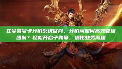 在号易号卡分销系统官网,分销商如何高效管理团队?轻松开启子账号,优化业务流程