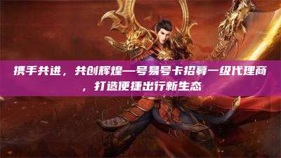 携手共进,共创辉煌—号易号卡招募一级代理商,打造便捷出行新生态