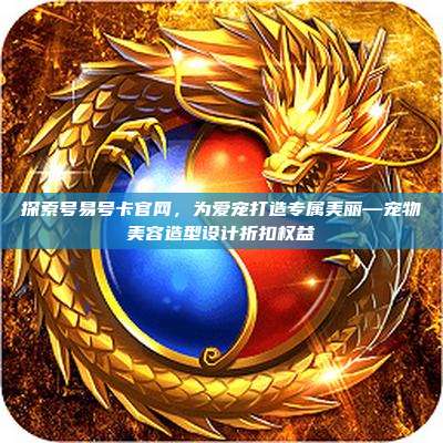 探索号易号卡官网，为爱宠打造专属美丽—宠物美容造型设计折扣权益