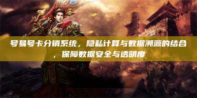 号易号卡分销系统,隐私计算与数据溯源的结合,保障数据安全与透明度