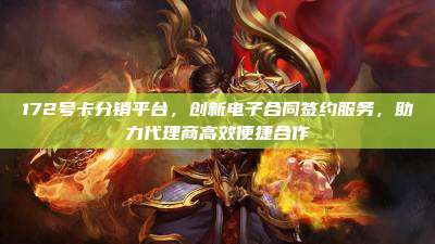 172号卡分销平台,创新电子合同签约服务,助力代理商高效便捷合作