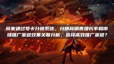 商家通过号卡分销系统,分销商销售增长率和市场推广渠道效果关联分析,选择高效推广渠道?