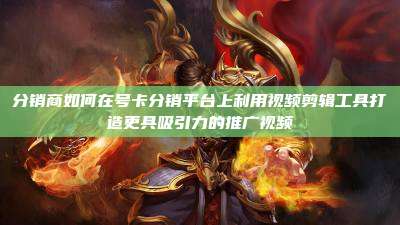 分销商如何在号卡分销平台上利用视频剪辑工具打造更具吸引力的推广视频
