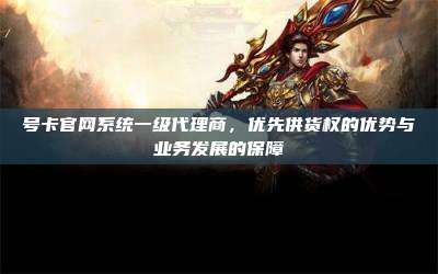 号卡官网系统一级代理商,优先供货权的优势与业务发展的保障