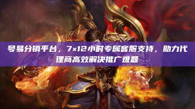 号易分销平台,7×12小时专属客服支持,助力代理商高效解决推广难题
