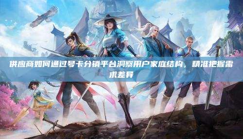 供应商如何通过号卡分销平台洞察用户家庭结构，精准把握需求差异