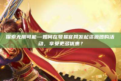 探索无限可能—如何在号易官网发起资源团购活动,享受更多优惠?