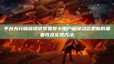 平台为分销商提供号易号卡用户画像动态更新的重要性及实现方法