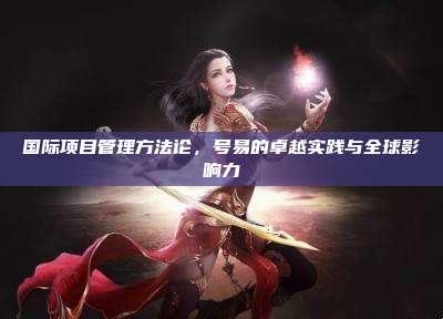 国际项目管理方法论，号易的卓越实践与全球影响力