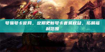 号易号卡官网,定期更新号卡套餐权益,拓展福利范围