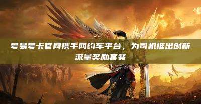 号易号卡官网携手网约车平台，为司机推出创新流量奖励套餐
