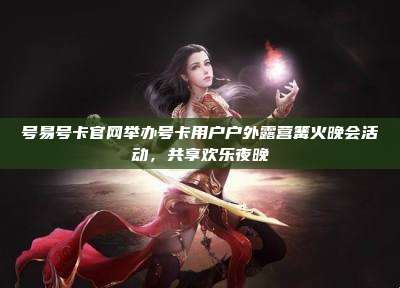 号易号卡官网举办号卡用户户外露营篝火晚会活动,共享欢乐夜晚