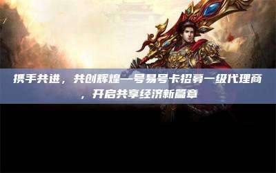 携手共进,共创辉煌—号易号卡招募一级代理商,开启共享经济新篇章