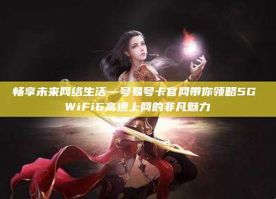畅享未来网络生活—号易号卡官网带你领略5G WiFi6高速上网的非凡魅力