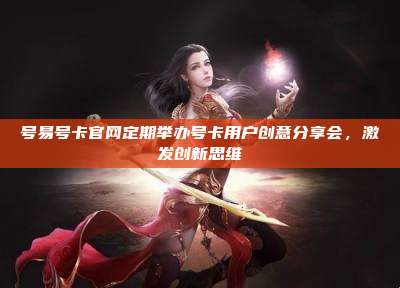 号易号卡官网定期举办号卡用户创意分享会,激发创新思维