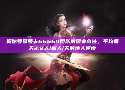 揭秘号易号卡66664团队的裂变奇迹，平均每天3.2人/新人/天的惊人速度