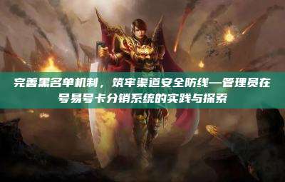 完善黑名单机制，筑牢渠道安全防线—管理员在号易号卡分销系统的实践与探索