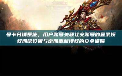 号卡分销系统,用户账号关联社交账号的登录授权期限设置与定期重新授权的安全保障
