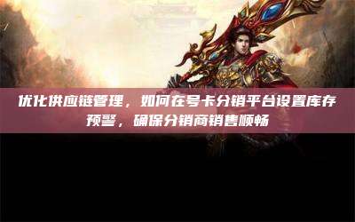 优化供应链管理，如何在号卡分销平台设置库存预警，确保分销商销售顺畅