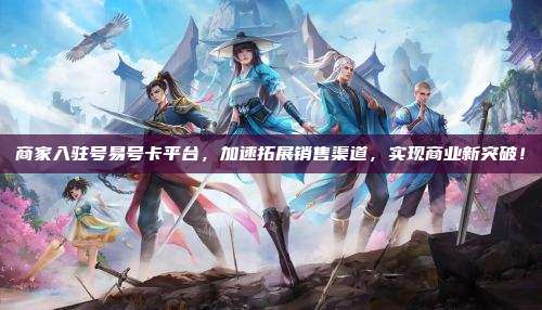 商家入驻号易号卡平台,加速拓展销售渠道,实现商业新突破!