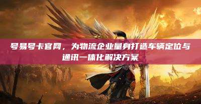 号易号卡官网,为物流企业量身打造车辆定位与通讯一体化解决方案