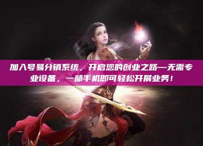 加入号易分销系统,开启您的创业之路—无需专业设备,一部手机即可轻松开展业务!
