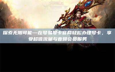 探索无限可能—在号易号卡官网轻松办理号卡，享受超值流量与音频会员服务