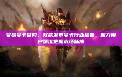 号易号卡官网，权威发布号卡行业报告，助力用户精准把握市场脉搏