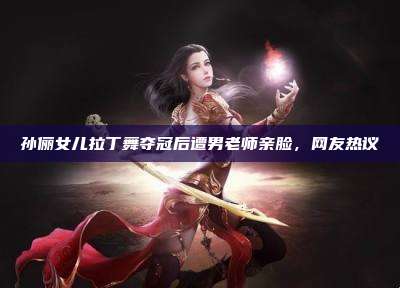 孙俪女儿拉丁舞夺冠后遭男老师亲脸,网友热议