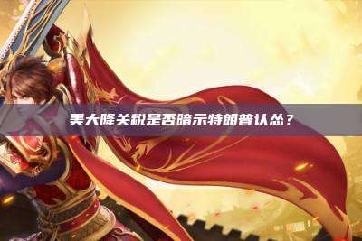 美大降关税是否暗示特朗普认怂?