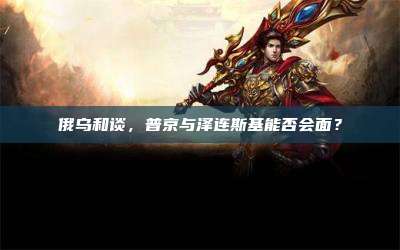 俄乌和谈，普京与泽连斯基能否会面？
