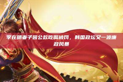 李在明妻子因公款吃喝被罚,韩国政坛又一波廉政风暴