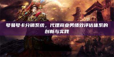 号易号卡分销系统，代理商业务绩效评估体系的创新与实践