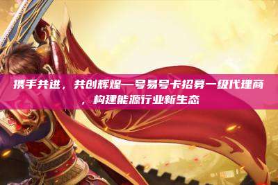 携手共进，共创辉煌—号易号卡招募一级代理商，构建能源行业新生态