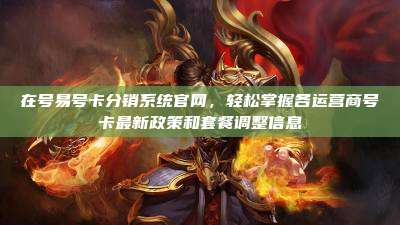 在号易号卡分销系统官网,轻松掌握各运营商号卡最新政策和套餐调整信息