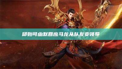 邱贻可幽默回应马龙从队友变领导