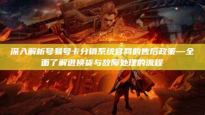 深入解析号易号卡分销系统官网的售后政策—全面了解退换货与故障处理的流程