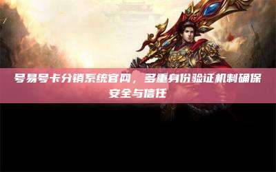 号易号卡分销系统官网，多重身份验证机制确保安全与信任