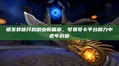 银发群体开启副业新篇章，号易号卡平台助力中老年创业